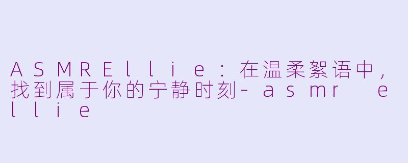 ASMREllie:在温柔絮语中,找到属于你的宁静时刻-asmr ellie