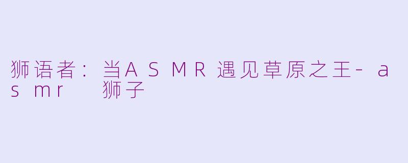 狮语者：当ASMR遇见草原之王-asmr 狮子