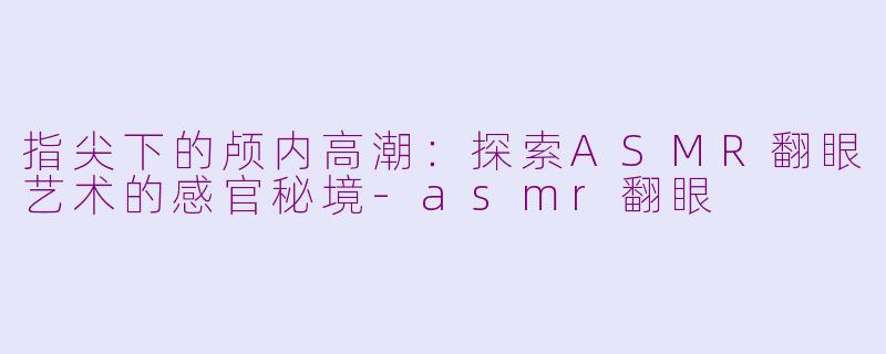 指尖下的颅内高潮:探索ASMR翻眼艺术的感官秘境-asmr翻眼