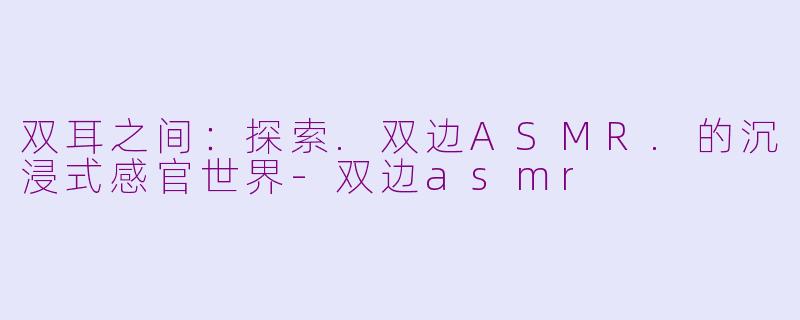 双耳之间:探索.双边ASMR.的沉浸式感官世界-双边asmr