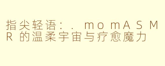 指尖轻语:.momASMR的温柔宇宙与疗愈魔力