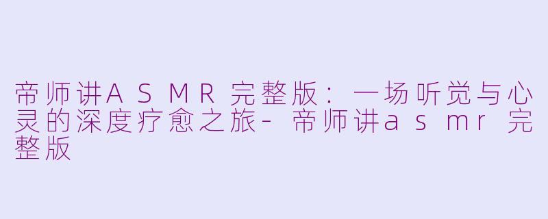 帝师讲ASMR完整版：一场听觉与心灵的深度疗愈之旅-帝师讲asmr完整版