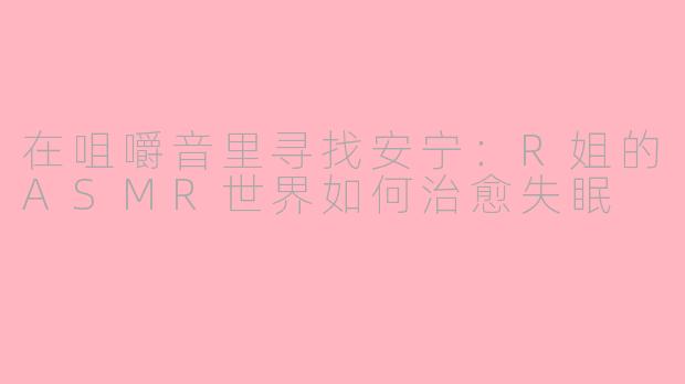 在咀嚼音里寻找安宁:R姐的ASMR世界如何治愈失眠