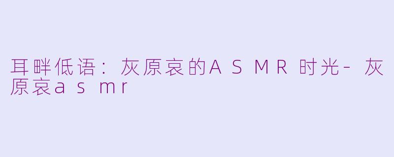 耳畔低语:灰原哀的ASMR时光-灰原哀asmr