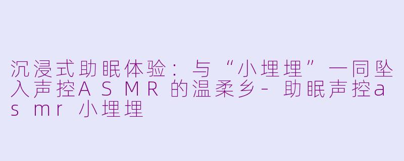 沉浸式助眠体验：与“小埋埋”一同坠入声控ASMR的温柔乡-助眠声控asmr小埋埋