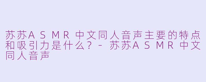 苏苏ASMR中文同人音声主要的特点和吸引力是什么?-苏苏ASMR中文同人音声