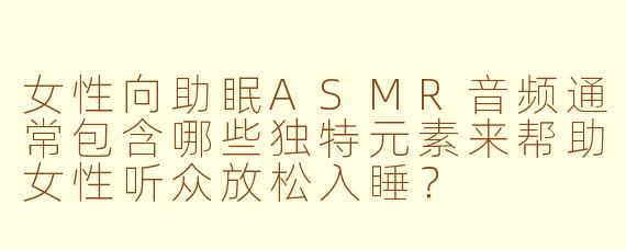 女性向助眠ASMR音频通常包含哪些独特元素来帮助女性听众放松入睡？