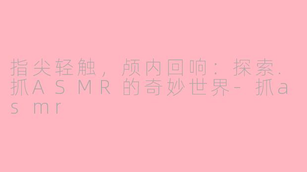 指尖轻触,颅内回响:探索.抓ASMR的奇妙世界-抓asmr