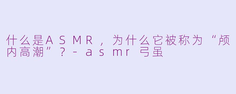 什么是ASMR,为什么它被称为“颅内高潮”?-asmr弓虽