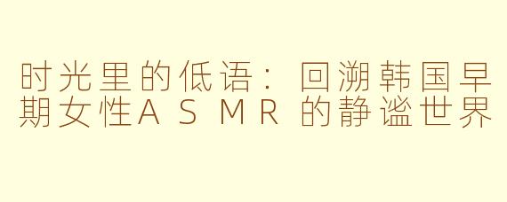 时光里的低语:回溯韩国早期女性ASMR的静谧世界