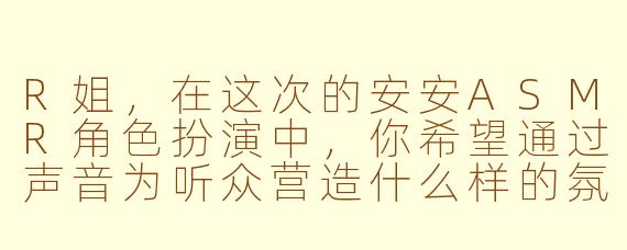 R姐,在这次的安安ASMR角色扮演中,你希望通过声音为听众营造什么样的氛围或体验呢?