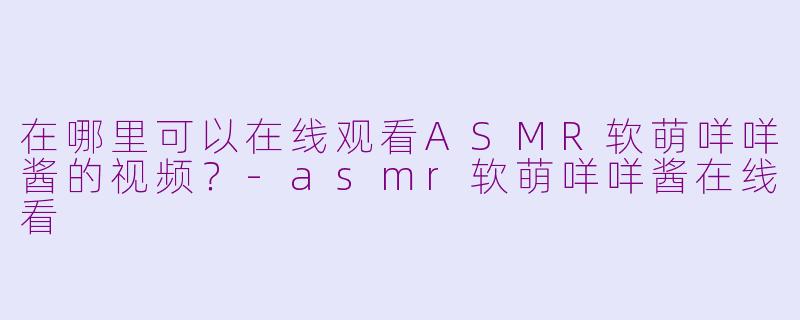 在哪里可以在线观看ASMR软萌咩咩酱的视频？-asmr软萌咩咩酱在线看