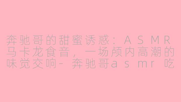奔驰哥的甜蜜诱惑：ASMR马卡龙食音，一场颅内高潮的味觉交响-奔驰哥asmr吃马卡龙
