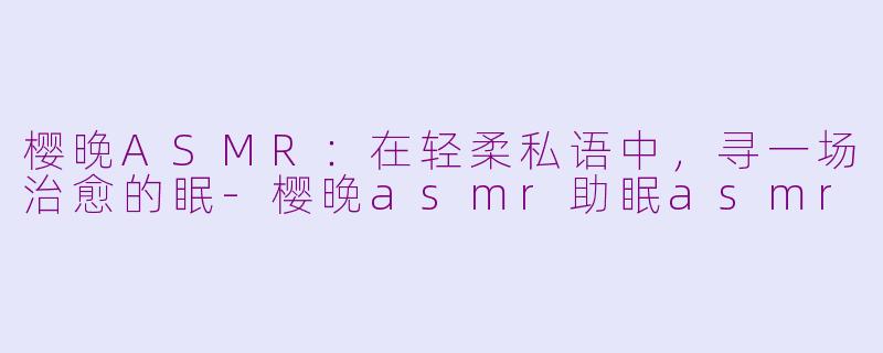 樱晚ASMR:在轻柔私语中,寻一场治愈的眠-樱晚asmr助眠asmr