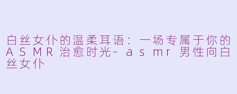 白丝女仆的温柔耳语：一场专属于你的ASMR治愈时光-asmr男性向白丝女仆