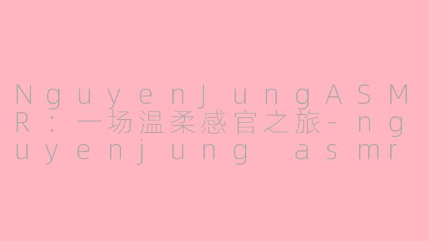 NguyenJungASMR：一场温柔感官之旅-nguyenjung asmr