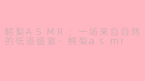鳄梨ASMR:一场来自自然的低语盛宴-鳄梨asmr