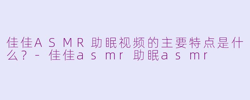 佳佳ASMR助眠视频的主要特点是什么？-佳佳asmr助眠asmr