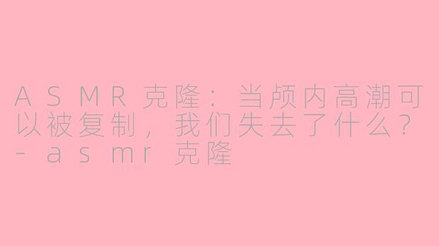 ASMR克隆:当颅内高潮可以被复制,我们失去了什么?-asmr克隆