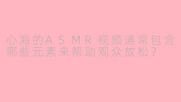心海的ASMR视频通常包含哪些元素来帮助观众放松？