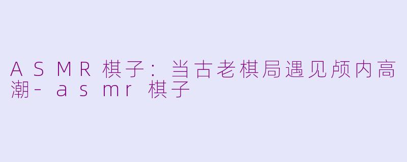 ASMR棋子：当古老棋局遇见颅内高潮-asmr棋子