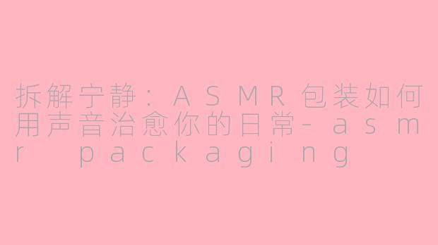 拆解宁静：ASMR包装如何用声音治愈你的日常-asmr packaging