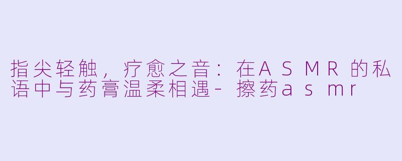 指尖轻触，疗愈之音：在ASMR的私语中与药膏温柔相遇-擦药asmr