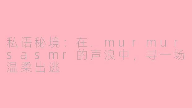 私语秘境：在.murmursasmr的声浪中，寻一场温柔出逃