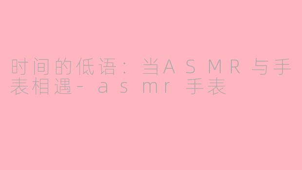 时间的低语:当ASMR与手表相遇-asmr手表