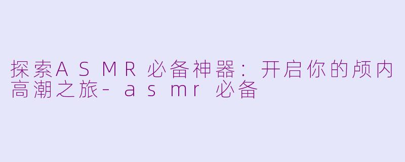 探索ASMR必备神器：开启你的颅内高潮之旅-asmr必备