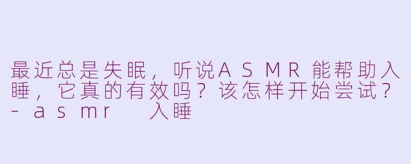 最近总是失眠，听说ASMR能帮助入睡，它真的有效吗？该怎样开始尝试？-asmr 入睡