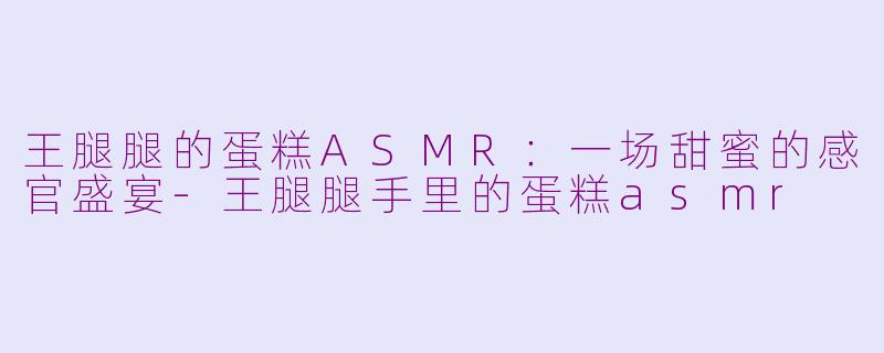 王腿腿的蛋糕ASMR:一场甜蜜的感官盛宴-王腿腿手里的蛋糕asmr
