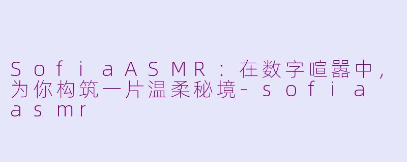 SofiaASMR:在数字喧嚣中,为你构筑一片温柔秘境-sofia asmr