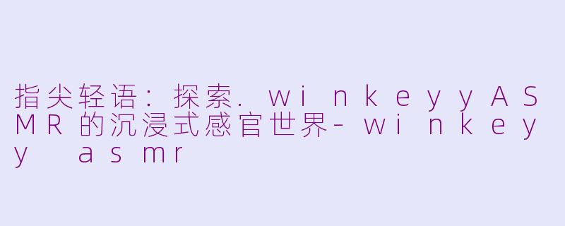 指尖轻语：探索.winkeyyASMR的沉浸式感官世界-winkeyy asmr