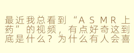 最近我总看到“ASMR上药”的视频，有点好奇这到底是什么？为什么有人会喜欢看别人模拟上药的画面呢？