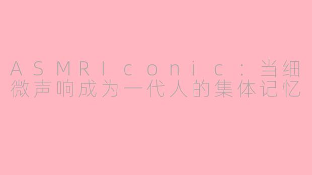 ASMRIconic：当细微声响成为一代人的集体记忆