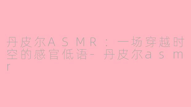 丹皮尔ASMR：一场穿越时空的感官低语-丹皮尔asmr