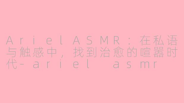 ArielASMR:在私语与触感中,找到治愈的喧嚣时代-ariel asmr