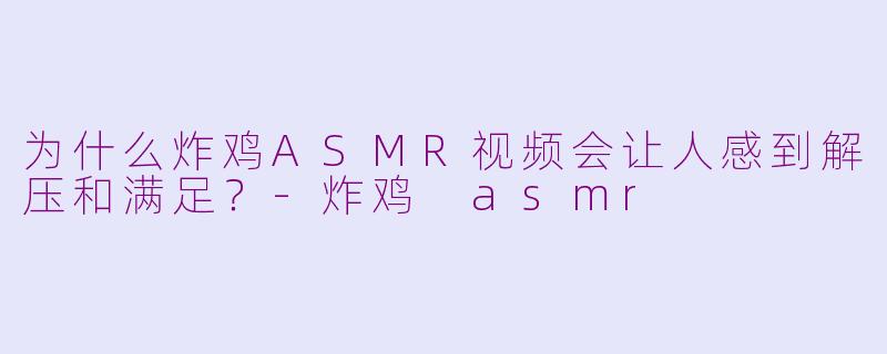 为什么炸鸡ASMR视频会让人感到解压和满足?-炸鸡 asmr