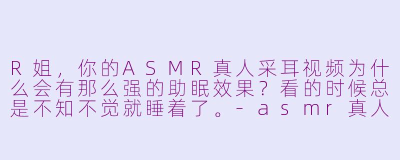 R姐，你的ASMR真人采耳视频为什么会有那么强的助眠效果？看的时候总是不知不觉就睡着了。