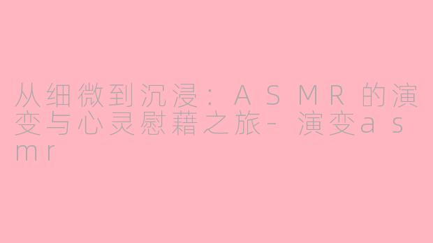 从细微到沉浸：ASMR的演变与心灵慰藉之旅-演变asmr