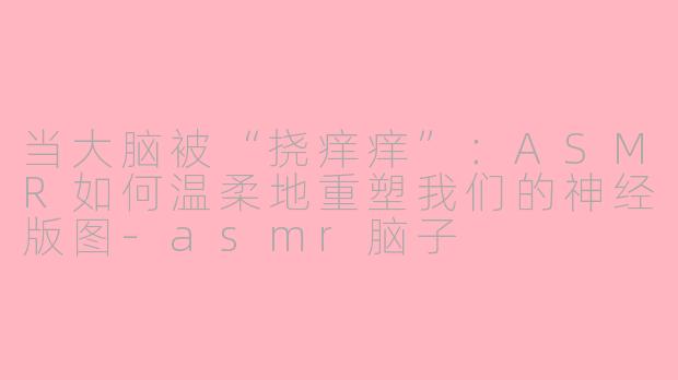 当大脑被“挠痒痒”：ASMR如何温柔地重塑我们的神经版图-asmr脑子