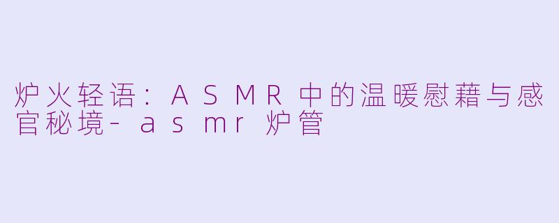 炉火轻语:ASMR中的温暖慰藉与感官秘境-asmr炉管