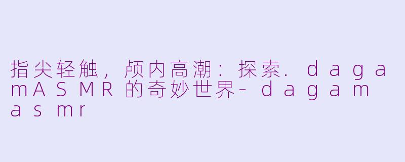 指尖轻触,颅内高潮:探索.dagamASMR的奇妙世界-dagam asmr