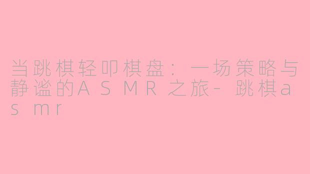 当跳棋轻叩棋盘：一场策略与静谧的ASMR之旅-跳棋asmr