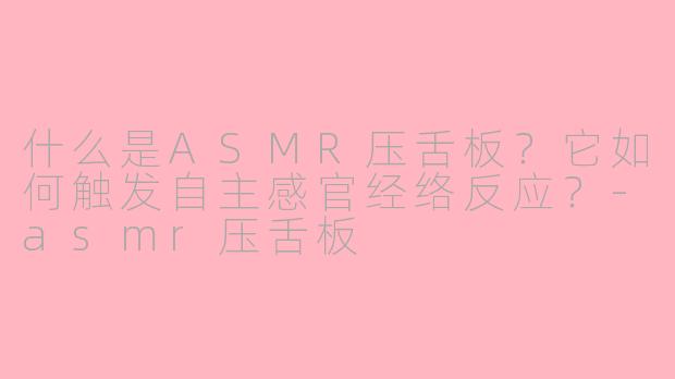 什么是ASMR压舌板？它如何触发自主感官经络反应？-asmr压舌板