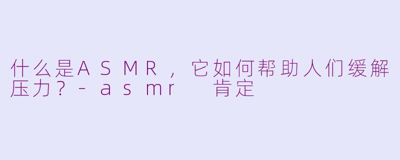 什么是ASMR,它如何帮助人们缓解压力?-asmr 肯定