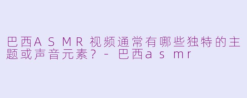 巴西ASMR视频通常有哪些独特的主题或声音元素？-巴西asmr