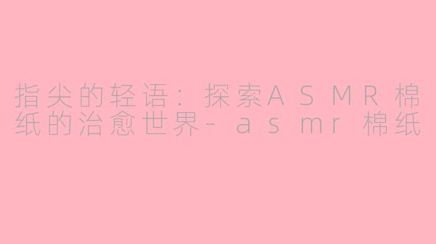 指尖的轻语：探索ASMR棉纸的治愈世界-asmr棉纸