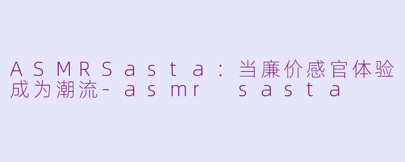 ASMRSasta:当廉价感官体验成为潮流-asmr sasta